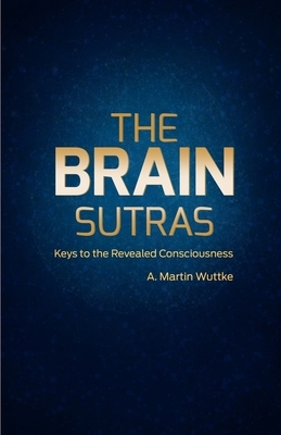 The Brain Sutras: Keys to the Revealed Consciousness by A. Martin Wuttke