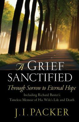 A Grief Sanctified: Through Sorrow to Eternal Hope: Including Richard Baxter's Timeless Memoir of His Wife's Life and Death by J.I. Packer
