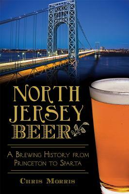 North Jersey Beer: A Brewing History from Princeton to Sparta by Christopher Morris