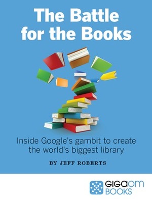 The Battle for the Books Inside Google's Gambit to Create the World's Biggest Library by Jeff John Roberts