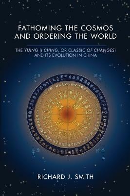 Fathoming the Cosmos and Ordering the World: The Yijing (I Ching, or Classic of Changes) and Its Evolution in China by Richard J. Smith