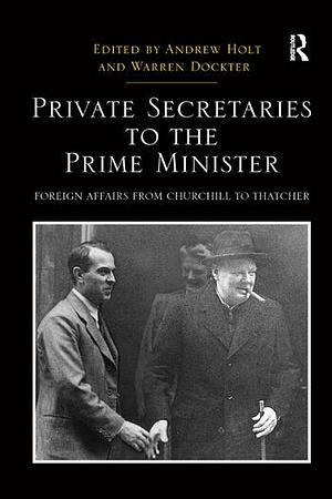 Private Secretaries to the Prime Minister: Foreign Affairs from Churchill to Thatcher by Andrew Holt, Warren Dockter