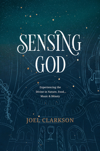 Sensing God: Experiencing the Divine in Nature, Food, Music, and Beauty by Joel Clarkson