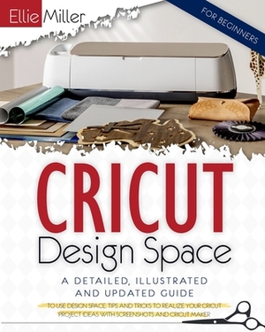 Cricut Design Space for Beginners: A Detailed, Illustrated and Updated Guide to Use Design Space. Tips and Tricks to Realize your Cricut Project Ideas by Ellie Miller