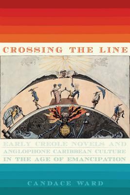 Crossing the Line: Early Creole Novels and Anglophone Caribbean Culture in the Age of Emancipation by Candace Ward