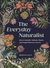 The Everyday Naturalist: How to Identify Animals, Plants, and Fungi Wherever You Go by Rebecca Lexa