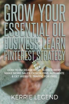 Grow Your Essential Oil Business: Learn Pinterest Strategy: How to Increase Blog Subscribers, Make More Sales, Design Pins, Automate & Get Website Tra by Kerrie Legend