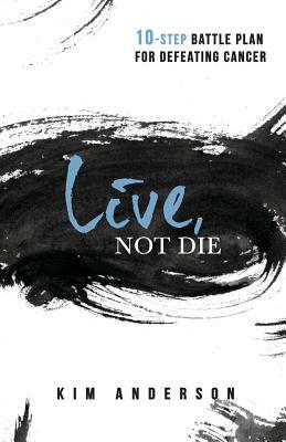 Live, Not Die: 10-Step Battle Plan For Defeating Cancer by Kim Anderson