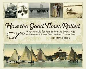 How the Good Times Rolled: What We Did for Fun Before the Digital Age with Historical Photos from the Grand Traverse Area by Richard Fidler