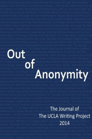 Out of Anonymity: The Journal of The UCLA Writing Project 2014 by Vernis E. Ross, Kathleen Motoike, Carl Finer, Sara Alvarez Aiello, T.D. Flenaugh, Karen McDermott, Joel M. Freedman, Stacey Lorinn Joy, Trina Walker March, Ron Baer, Katharine Paull, Faye Peitzman, Jeff Pierson, Jane Hancock, Alice Unger, Angelina Saenz, Laurie Kurnick, Delores Munoz, René Rodriguez, Natalie Graham, Jacqueline Henry Hill