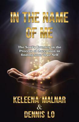 In the Name of Me: The Soul's Journey in the Process of Ascension to Finding Your True Self by Dennis Lo, Keleena Malnar