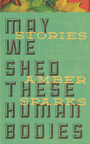 May We Shed These Human Bodies by Amber Sparks