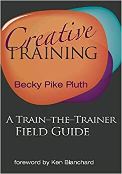 Creative Training: A Train-the-Trainer Field Guide by Kenneth H. Blanchard, Becky Pike Pluth