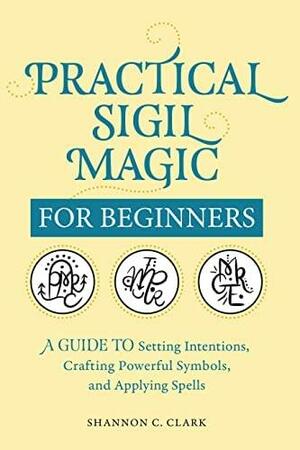 Practical Sigil Magic for Beginners: A Guide to Setting Intentions, Crafting Powerful Symbols, and Applying Spells by Shannon C. Clark