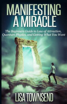 Manifesting a Miracle: The Beginners Guide to Law of Attraction, Quantum Physics, and Getting What You Want by Lisa Townsend