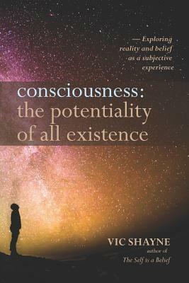 Consciousness: The Potentiality of All Existence: Exploring reality and belief as a subjective experience by Vic Shayne