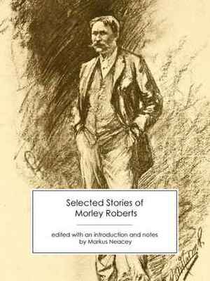 Selected Stories of Morley Roberts by Markus Neacey, Morley Roberts