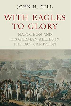 With Eagles to Glory: Napoleon and his German Allies in the 1809 Campaign by John H. Gill