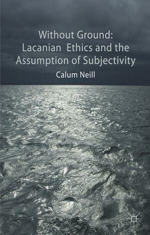 Without Ground: Lacanian Ethics and the Assumption of Subjectivity by Calum Neill