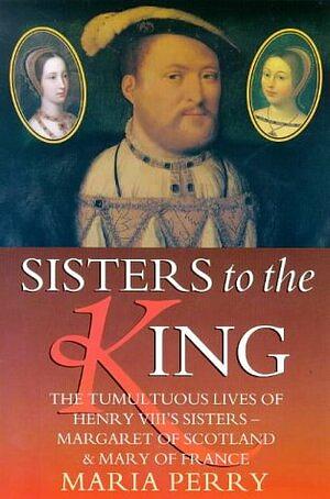 Sisters to the King: The Tumultuous Lives of Henry VIII's Sisters - Margaret of Scotland and Mary of France by Maria Perry