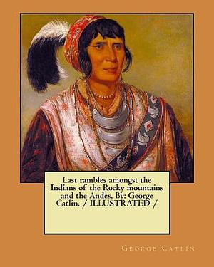 Last rambles amongst the Indians of the Rocky mountains and the Andes. By: George Catlin. / ILLUSTRATED / by George Catlin