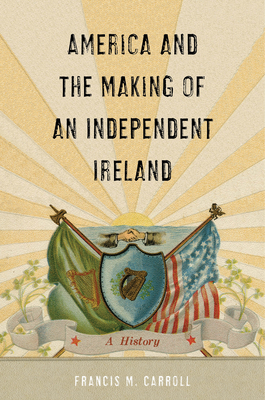 America and the Making of an Independent Ireland: A History by Francis M. Carroll