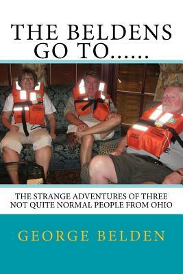 The Beldens Go To......: The Strange Adventures of Three Not Quite Normal People From Ohio by George Belden