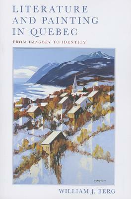 Literature and Painting in Quebec: From Imagery to Identity by William J. Berg