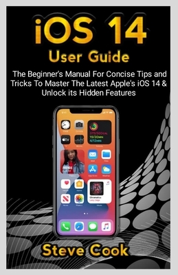 iOS 14 USER GUIDE: The Beginner's Manual For Concise Tips and Tricks To Master The Latest Apple's iOS 14 & Unlock Its Hidden Features by Steve Cook