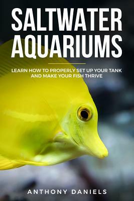Saltwater Aquariums: Learn How to Properly Set Up Your Tank and Make Your Fish Thrive by Anthony Daniels