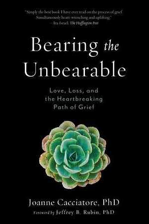 Bearing the Unbearable: Love, Loss, and the Heartbreaking Path of Grief by Joanne Cacciatore