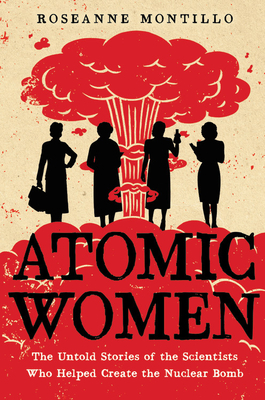 Atomic Women: The Untold Stories of the Scientists Who Helped Create the Nuclear Bomb by Roseanne Montillo