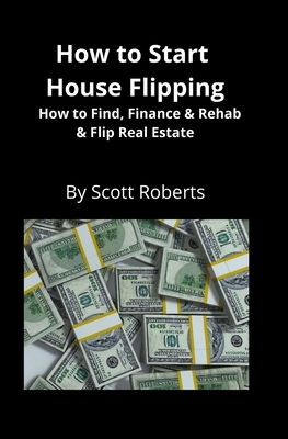 How to Start House Flipping: How to Find, Finance & Rehab & Flip Real Estate by Scott Roberts