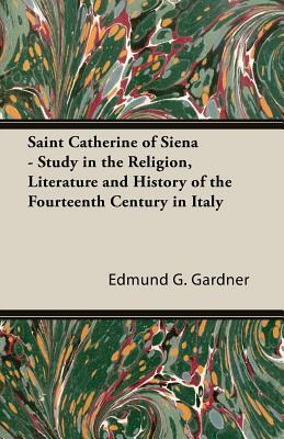 Saint Catherine of Siena - Study in the Religion, Literature and History of the Fourteenth Century in Italy by Edmund G. Gardner
