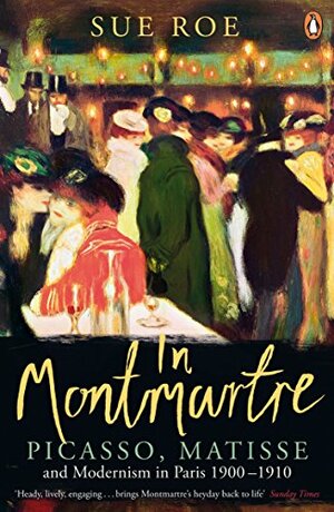In Montmartre Picasso, Matisse and Modernism in Paris 1900-1910 by Sue Roe