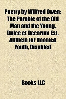 Poetry by Wilfred Owen: The Parable of the Old Man and the Young, Dulce et Decorum Est, Anthem for Doomed Youth, Disabled by Books LLC
