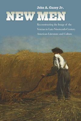 New Men: Reconstructing the Image of the Veteran in Late-Nineteenth-Century American Literature and Culture by John Casey