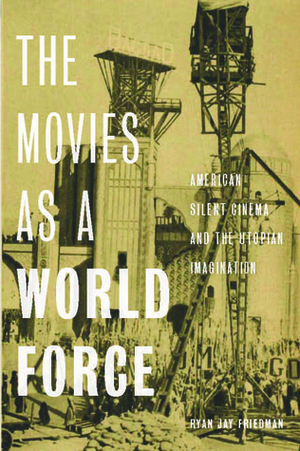 The Movies as a World Force: American Silent Cinema and the Utopian Imagination by Ryan Jay Friedman