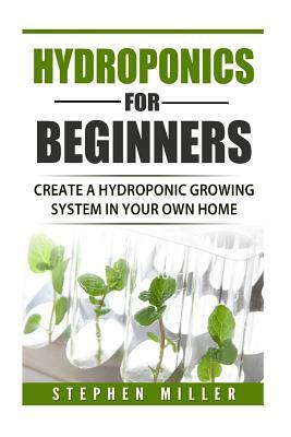 Hydroponics for beginners: Create a hydroponic growing system in your own home by Stephen Miller