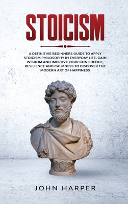 Stoicism: A Definitive Beginners Guide to Apply Stoicism Philosophy in Everyday Life. Gain Wisdom and Improve your Confidence, R by John Harper
