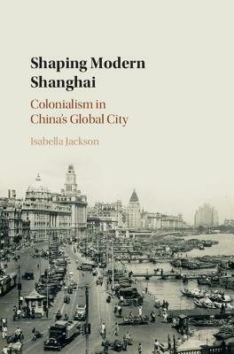 Shaping Modern Shanghai: Colonialism in China's Global City by Isabella Jackson