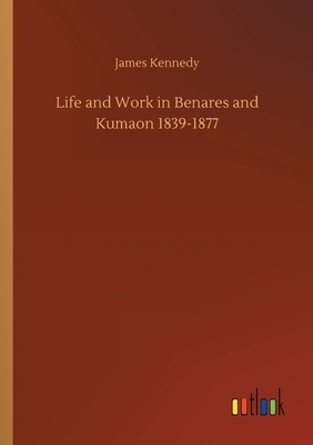 Life and Work in Benares and Kumaon 1839-1877 by James Kennedy