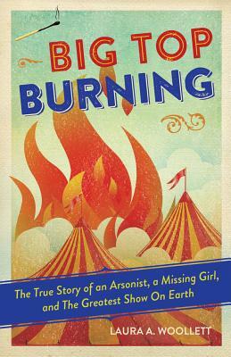 Big Top Burning: The True Story of an Arsonist, a Missing Girl, and the Greatest Show on Earth by Laura A. Woollett