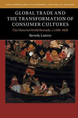 Global Trade and the Transformation of Consumer Cultures: The Material World Remade, C.1500-1820 by Beverly Lemire