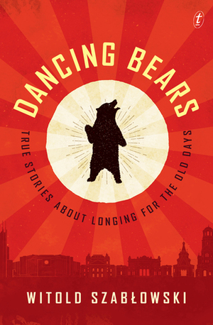 Dancing Bears: True Stories about Longing for the Old Days by Antonia Lloyd-Jones, Witold Szabłowski