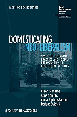 Domesticating Neo-Liberalism: Spaces of Economic Practice and Social Reproduction in Post-Socialist Cities by Adrian Smith, Alison Stenning, Alena Rochovská