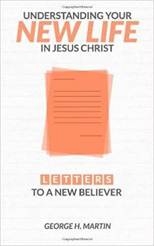 Understanding Your New Life in Jesus Christ: Letters to a New Believer by George Martin
