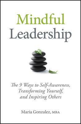 Mindful Leadership: The 9 Ways to Self-Awareness, Transforming Yourself, and Inspiring Others by Maria Gonzalez