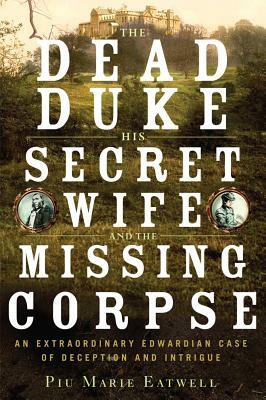 The Dead Duke, His Secret Wife and the Missing Corpse: An Extraordinary Edwardian Case of Deception and Intrigue by Piu Marie Eatwell