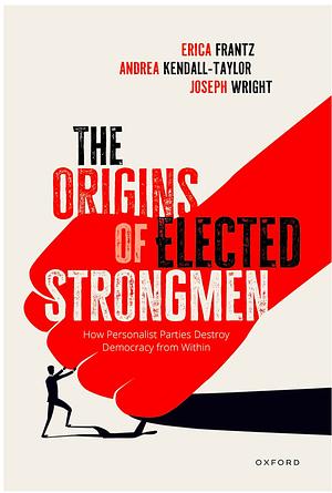 The Origins of Elected Strongmen: How Personalist Parties Destroy Democracy from Within by Erica Frantz